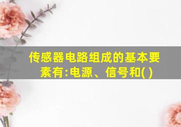 传感器电路组成的基本要素有:电源、信号和( )